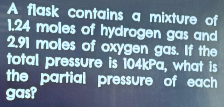 A flask contains a mixture of
1.24 moles of hydrogen gas and
2.91 moles of oxygen gas. If the 
total pressure is 104kPa, what is 
the partial pressure of each 
gas?