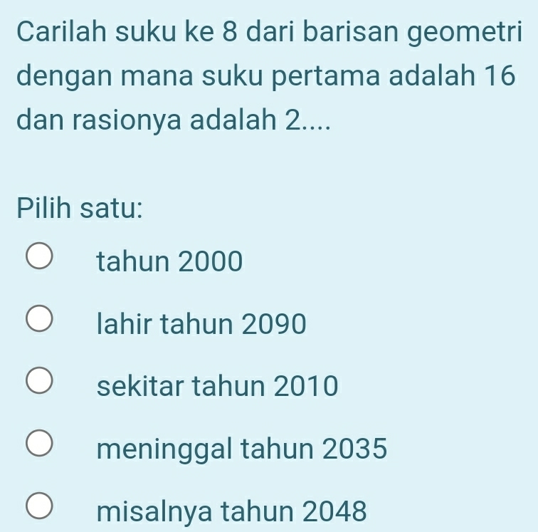 Carilah suku ke 8 dari barisan geometri
dengan mana suku pertama adalah 16
dan rasionya adalah 2....
Pilih satu:
tahun 2000
lahir tahun 2090
sekitar tahun 2010
meninggal tahun 2035
misalnya tahun 2048