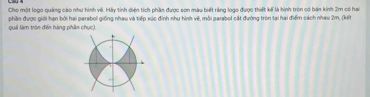 Cho một logo quảng cáo như hình vẽ. Hãy tính diện tích phần được sơn màu biết rằng logo được thiết kế là hình tròn có bán kính 2m có hai 
phần được giới hạn bởi hai parabol giống nhau và tiếp xúc đỉnh như hình vẽ, mỗi parabol cắt đường tròn tại hai điểm cách nhau 2m, (kết 
quả làm tròn đến hàng phần chục).