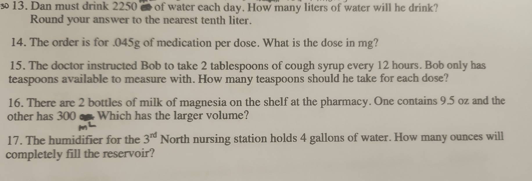 Dan must drink 2250 c of water each day. How many liters of water will he drink? 
Round your answer to the nearest tenth liter. 
14. The order is for . 045g of medication per dose. What is the dose in mg? 
15. The doctor instructed Bob to take 2 tablespoons of cough syrup every 12 hours. Bob only has 
teaspoons available to measure with. How many teaspoons should he take for each dose? 
16. There are 2 bottles of milk of magnesia on the shelf at the pharmacy. One contains 9.5 oz and the 
other has 300 c Which has the larger volume? 
17. The humidifier for the 3^(rd)N Jorth nursing station holds 4 gallons of water. How many ounces will 
completely fill the reservoir?