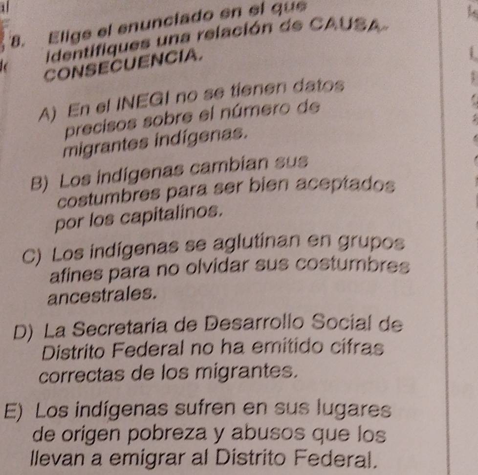 1
8. Elige el enunciado en el que
identifiques una relación de CAUSA
CONSECUENCIA.
A) En el INEGI no se tienen datos
precisos sobre el número de
migrantes indígenas.
B) Los indigenas cambian sus
costumbres para ser bien aceptados
por los capitalinos.
C) Los indígenas se aglutinan en grupos
afines para no olvidar sus costumbres
ancestrales.
D) La Secretaría de Desarrollo Social de
Distrito Federal no ha emitido cífras
correctas de los migrantes.
E) Los indígenas sufren en sus lugares
de origen pobreza y abusos que los
llevan a emigrar al Distrito Federal.