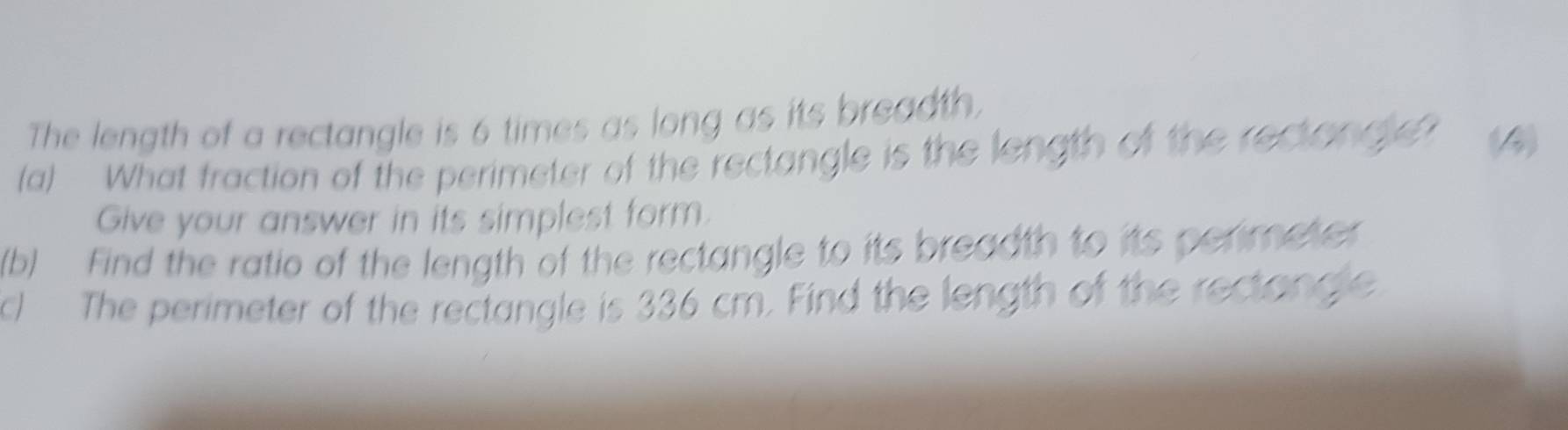 The length of a rectangle is 6 times as long as its breadth. 
(a) What fraction of the perimeter of the rectangle is the length of the rectongle? (4) 
Give your answer in its simplest form. 
(b) Find the ratio of the length of the rectangle to its breadth to its perimeter 
c) The perimeter of the rectangle is 336 cm. Find the length of the rectangle