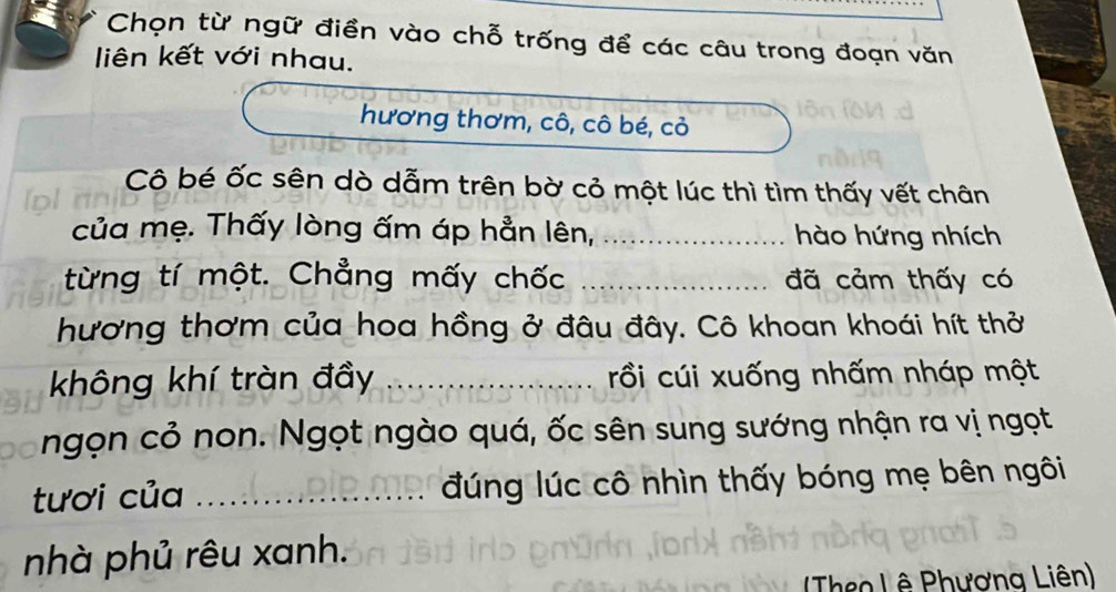 Chọn từ ngữ điền vào chỗ trống để các câu trong đoạn văn 
liên kết với nhau. 
hương thơm, cô, cô bé, cỏ 
Cô bé ốc sên dò dẫm trên bờ cỏ một lúc thì tìm thấy vết chân 
của mẹ. Thấy lòng ấm áp hẳn lên, _hào hứng nhích 
từng tí một. Chẳng mấy chốc _đã cảm thấy có 
hương thơm của hoa hồng ở đâu đây. Cô khoan khoái hít thở 
không khí tràn đầy _rồi cúi xuống nhấm nháp một 
ngọn cỏ non. Ngọt ngào quá, ốc sên sung sướng nhận ra vị ngọt 
tươi của _đúng lúc cô nhìn thấy bóng mẹ bên ngôi 
nhà phủ rêu xanh. 
(Theo Lê Phương Liên)