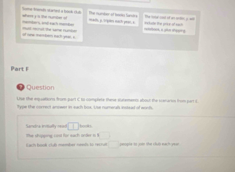Some friends started a book club The number of books Sandra The total cost of an order, j. will 
where y is the number of reads, y, triples each year, x. include the price of each 
members, and each member notebook, x, plus shipping. 
must recruit the same number 
of new members each year, x. 
Part F 
7 Question 
Use the equations from part C to complete these statements about the scenarios from part E. 
Type the correct answer in each box. Use numerals instead of words. 
Sandra initially read 1 books. 
The shipping cost for each order is $□
Each book club member needs to recruit □ people to join the club each year.