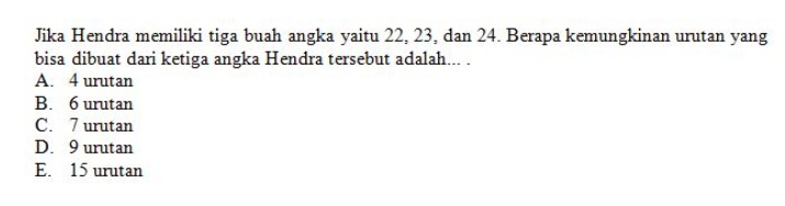 Jika Hendra memiliki tiga buah angka yaitu 22, 23, dan 24. Berapa kemungkinan urutan yang
bisa dibuat dari ketiga angka Hendra tersebut adalah... .
A. 4 urutan
B. 6 urutan
C. 7 urutan
D. 9 urutan
E. 15 urutan