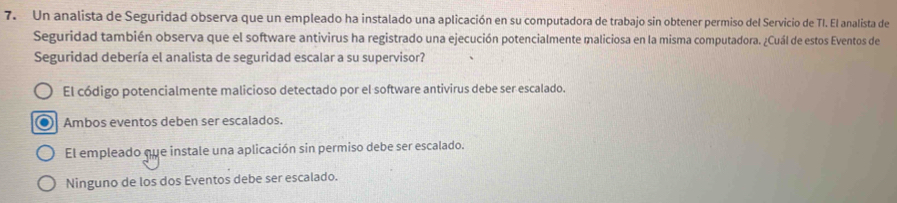 Un analista de Seguridad observa que un empleado ha instalado una aplicación en su computadora de trabajo sin obtener permiso del Servicio de TI. El analista de
Seguridad también observa que el software antivirus ha registrado una ejecución potencialmente maliciosa en la misma computadora. ¿Cuál de estos Eventos de
Seguridad debería el analista de seguridad escalar a su supervisor?
El código potencialmente malicioso detectado por el software antivirus debe ser escalado.
Ambos eventos deben ser escalados.
El empleado que instale una aplicación sin permiso debe ser escalado.
Ninguno de los dos Eventos debe ser escalado.