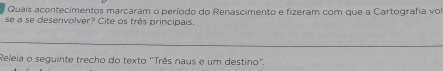 Quais acontecimentos marcaram o período do Renascimento e fizeram com que a Cartografia vol 
se a se desenvolver? Cite os três principais. 
Releia o seguinte trecho do texto 'Três naus e um destino".