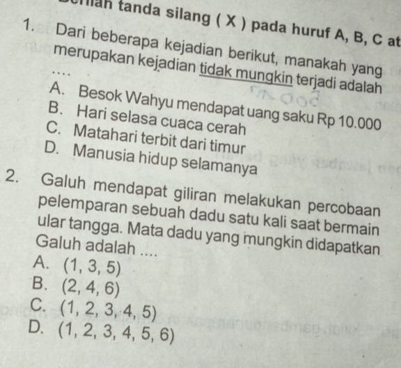 llah tanda silang ( X ) pada huruf A, B, C at
1. Dari beberapa kejadian berikut, manakah yang
merupakan kejadian tidak mungkin terjadi adalah
. ..
A. Besok Wahyu mendapat uang saku Rp 10.000
B. Hari selasa cuaca cerah
C. Matahari terbit dari timur
D. Manusia hidup selamanya
2. Galuh mendapat giliran melakukan percobaan
pelemparan sebuah dadu satu kali saat bermain
ular tangga. Mata dadu yang mungkin didapatkan
Galuh adalah ....
A. (1,3,5)
B.
C.
D. (1,2,3,4,5,6)