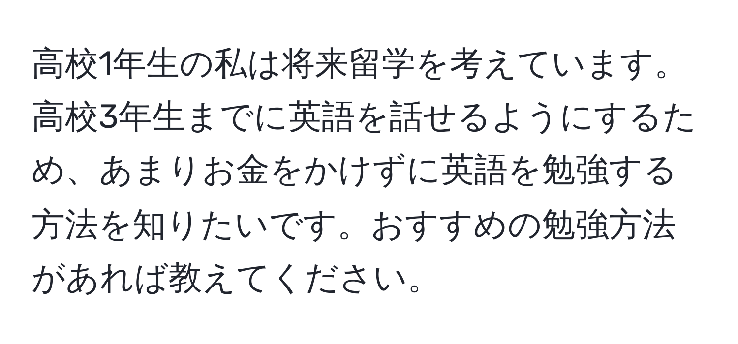 高校1年生の私は将来留学を考えています。高校3年生までに英語を話せるようにするため、あまりお金をかけずに英語を勉強する方法を知りたいです。おすすめの勉強方法があれば教えてください。