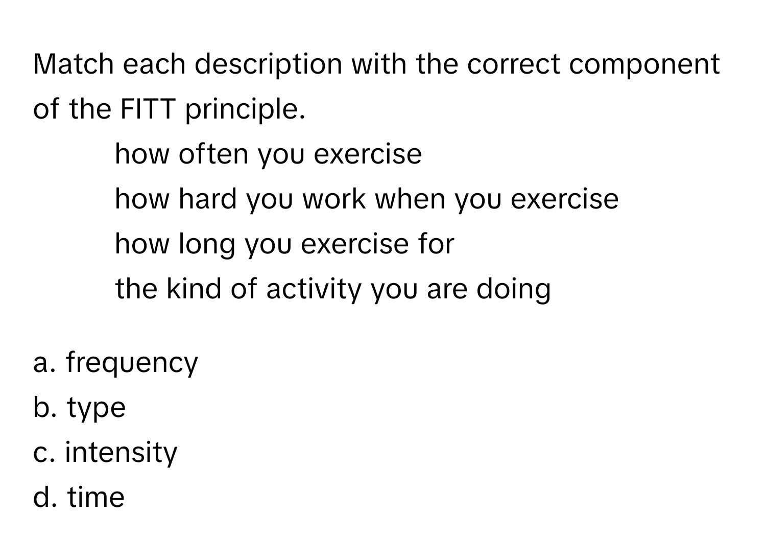 Match each description with the correct component of the FITT principle. 
- how often you exercise
- how hard you work when you exercise
- how long you exercise for
- the kind of activity you are doing

a. frequency 
b. type 
c. intensity 
d. time