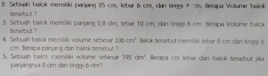 Sebuah balok memiliki panjang 25 cm, lebar 6 cm, dan tinggi 4 ~m, Berapa Volume baiok 
tersebut ? 
3. Sebuah balok memiliki panjang 2,8 dm, lebar 10 cm, dan tinggi 6 cm. Berapa Volume balok 
tersebut ? 
4. Sebuah balok memiliki volume sebesar 336cm^3. Balok tersebut memiliki lebar 8 cm dan tinggi 6
cm. Berapa panjang dari balok tersebut ? 
5. Sebuah balok memiliki volume sebesar 192dm^3. Berapa cm lebar dari balok tersebut jika 
panjangnya 8 dm dan tinggi 6 dm?