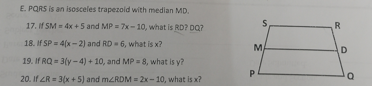 PQRS is an isosceles trapezoid with median MD. 
17. If SM=4x+5 and MP=7x-10 , what is RD? DQ? 
18. If SP=4(x-2) and RD=6 , what is x? 
19. If RQ=3(y-4)+10 , and MP=8 , what is y? 
20. If ∠ R=3(x+5) and m∠ RDM=2x-10 , what is x?