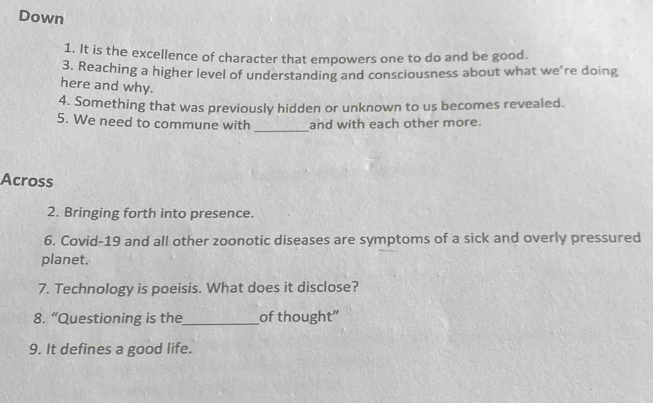 Down 
1. It is the excellence of character that empowers one to do and be good. 
3. Reaching a higher level of understanding and consciousness about what we're doing 
here and why. 
4. Something that was previously hidden or unknown to us becomes revealed. 
5. We need to commune with _and with each other more. 
Across 
2. Bringing forth into presence. 
6. Covid-19 and all other zoonotic diseases are symptoms of a sick and overly pressured 
planet. 
7. Technology is poeisis. What does it disclose? 
8. “Questioning is the_ of thought” 
9. It defines a good life.