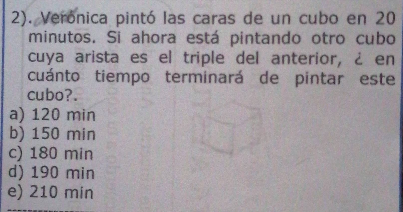 2). Verónica pintó las caras de un cubo en 20
minutos. Si ahora está pintando otro cubo
cuya arista es el triple del anterior, ¿ en
cuánto tiempo terminará de pintar este
cubo?.
a) 120 min
b) 150 min
c) 180 min
d) 190 min
e) 210 min