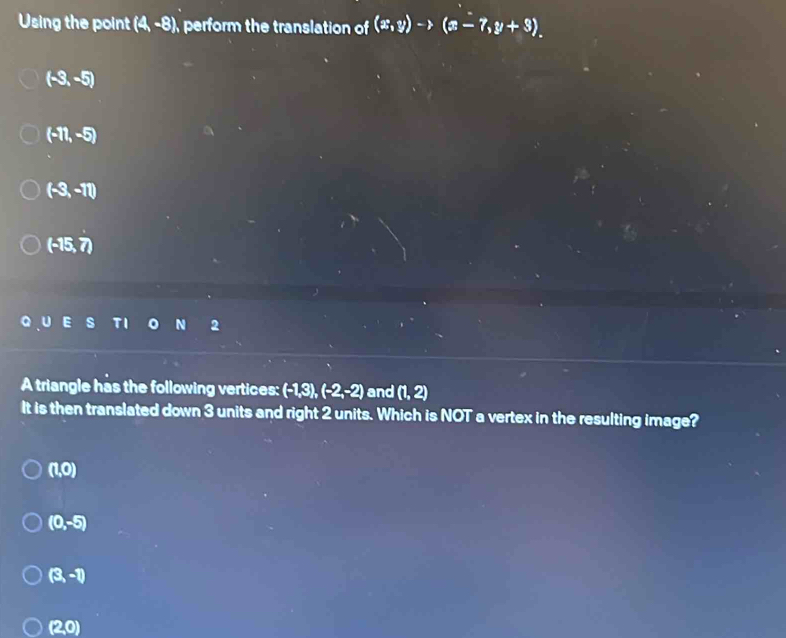 Using the point (4,-8) perform the translation of (x,y)to (x-7,y+3).
(-3,-5)
(-11,-5)
(-3,-11)
(-15,7)
s N 2
A triangle has the following vertices: (-1,3), (-2,-2) and (1,2)
It is then translated down 3 units and right 2 units. Which is NOT a vertex in the resulting image?
(1,0)
(0,-5)
(3,-1)
(2,0)