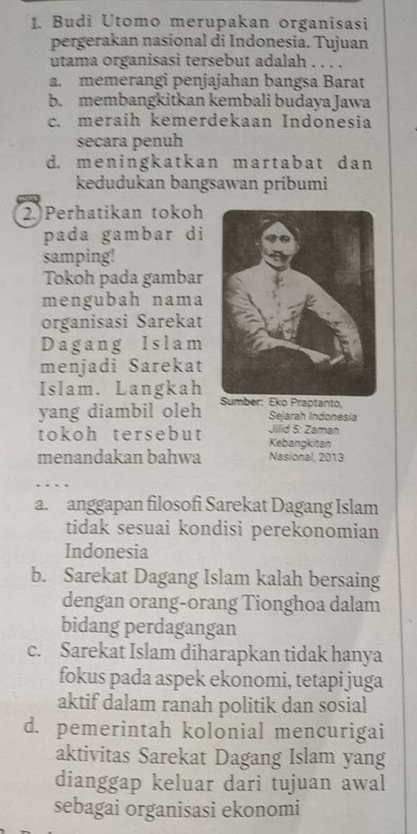 Budi Utomo merupakan organisasi
pergerakan nasional di Indonesia. Tujuan
utama organisasi tersebut adalah . . . .
a. memerangi penjajahan bangsa Barat
b. membangkitkan kembali budaya Jawa
c. meraih kemerdekaan Indonesia
secara penuh
d. meningkatkan martabat dan
kedudukan bangsawan pribumi
2.)Perhatikan tokoh
pada gambar di
samping!
Tokoh pada gambar
mengubah nama
organisasi Sarekat
Dagang Islam
menjadi Sarekat
Islam. Langkah
yang diambil oleh ber: Eko Praptanto,
Sejarah Indonesia
Jillid 5: Zaman
tokoh tersebut Kebangkitan
menandakan bahwa Nasional, 2013
a. anggapan filosofi Sarekat Dagang Islam
tidak sesuai kondisi perekonomian
Indonesia
b. Sarekat Dagang Islam kalah bersaing
dengan orang-orang Tionghoa dalam
bidang perdagangan
c. Sarekat Islam diharapkan tidak hanya
fokus pada aspek ekonomi, tetapi juga
aktif dalam ranah politik dan sosial
d. pemerintah kolonial mencurigai
aktivitas Sarekat Dagang Islam yang
dianggap keluar dari tujuan awal
sebagai organisasi ekonomi