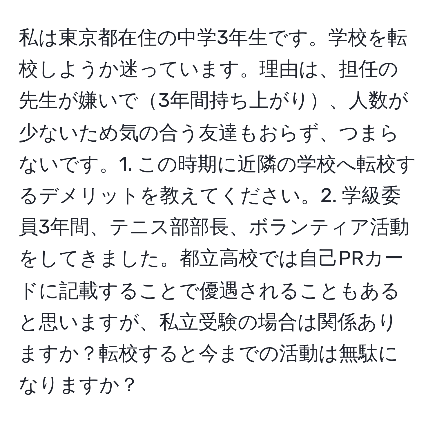 私は東京都在住の中学3年生です。学校を転校しようか迷っています。理由は、担任の先生が嫌いで3年間持ち上がり、人数が少ないため気の合う友達もおらず、つまらないです。1. この時期に近隣の学校へ転校するデメリットを教えてください。2. 学級委員3年間、テニス部部長、ボランティア活動をしてきました。都立高校では自己PRカードに記載することで優遇されることもあると思いますが、私立受験の場合は関係ありますか？転校すると今までの活動は無駄になりますか？