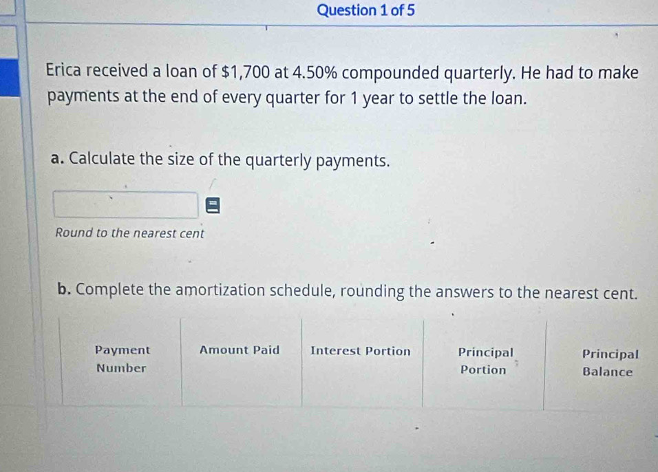 Erica received a loan of $1,700 at 4.50% compounded quarterly. He had to make 
payments at the end of every quarter for 1 year to settle the loan. 
a. Calculate the size of the quarterly payments. 
Round to the nearest cent 
b. Complete the amortization schedule, rounding the answers to the nearest cent. 
Payment Amount Paid Interest Portion Principal Principal 
Number Portion Balance