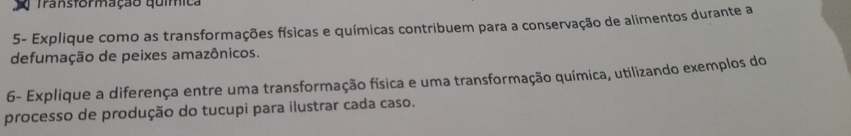 Transtormação química 
5- Explique como as transformações físicas e químicas contribuem para a conservação de alimentos durante a 
defumação de peixes amazônicos. 
6- Explique a diferença entre uma transformação física e uma transformação química, utilizando exemplos do 
processo de produção do tucupi para ilustrar cada caso.