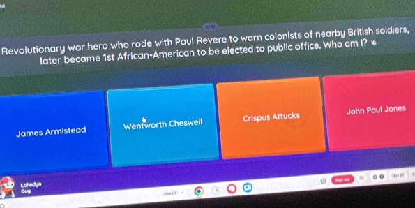 Revolutionary war hero who rode with Paul Revere to warn colonists of nearby British soldiers,
later became 1st African-American to be elected to public office. Who am I? «
James Armistead Wentworth Cheswell Crispus Attucks John Paul Jones
N 0 Hav23
Lohndyn Guy