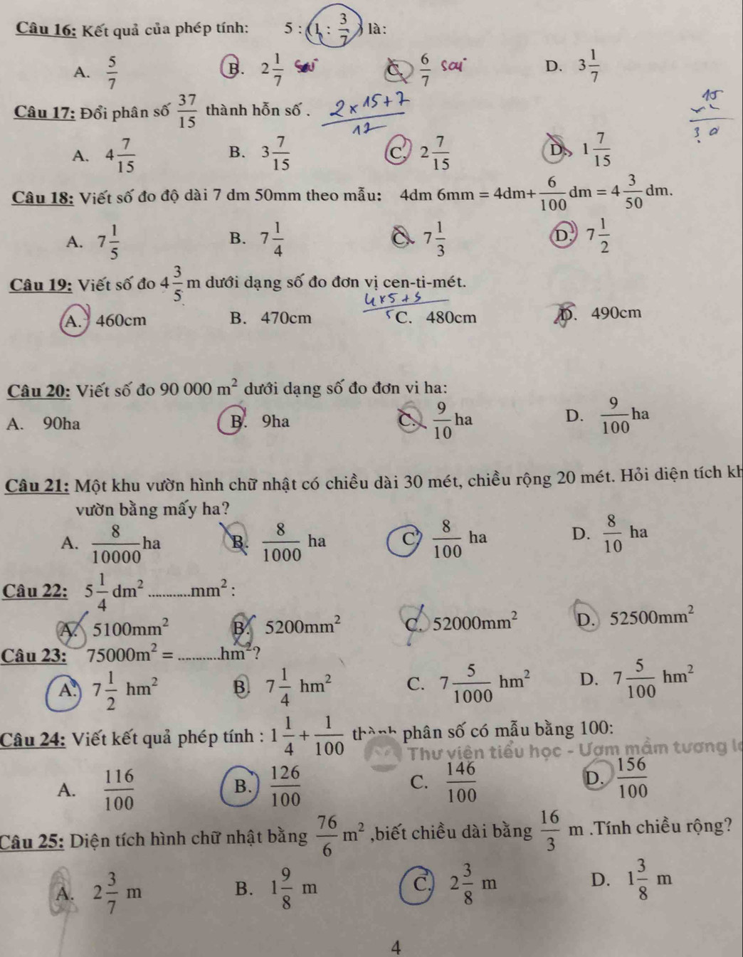 Kết quả của phép tính: 5:(1: 3/7 ) là:
A.  5/7  2 1/7   6/7 sou· 3 1/7 
B.
C
D.
Câu 17: Đổi phân số  37/15  thành hỗn số .
A. 4 7/15  3 7/15  C 2 7/15  D. 1 7/15 
B.
Câu 18: Viết số đo độ dài 7 dm 50mm theo mẫu: 4dm 6mm =4dm+ 6/100 dm=4 3/50 dm.
A. 7 1/5  7 1/4  7 1/3  7 1/2 
B.
D.
Câu 19: Viết số đo 4 3/5 m dưới dạng s 6 đo đơn vị cen-ti-mét.
A. 460cm B. 470cm C. 480cm D. 490cm
Câu 20: Viết số đo 90000m^2 dưới dạng số đo đơn vi ha:
D.
A. 90ha B. 9ha C.  9/10 ha  9/100 ha
Câu 21: Một khu vườn hình chữ nhật có chiều dài 30 mét, chiều rộng 20 mét. Hỏi diện tích kh
vườn bằng mấy ha?
A.  8/10000 ha B.  8/1000 ha C  8/100 ha
D.  8/10 ha
Câu 22: 5 1/4 dm^2...mm^2:
A 5100mm^2 B. 5200mm^2 C. 52000mm^2 D. 52500mm^2
Câu 23: 75000m^2= ...hm^2 ?
A. 7 1/2 hm^2 B. 7 1/4 hm^2 C. 7 5/1000 hm^2 D. 7 5/100 hm^2
Câu 24: Viết kết quả phép tính : 1 1/4 + 1/100 th^(lambda -h) phân số có mẫu bằng 100:
Thư viện tiểu học - Ượm mầm tương là
A.  116/100   126/100   146/100 
B.
C.
D.  156/100 
Câu 25: Diện tích hình chữ nhật bằng  76/6 m^2 ,biết chiều dài bằng  16/3 m Tính chiều rộng?
C.
A. 2 3/7 m 1 9/8 m 2 3/8 m 1 3/8 m
B.
D.
4