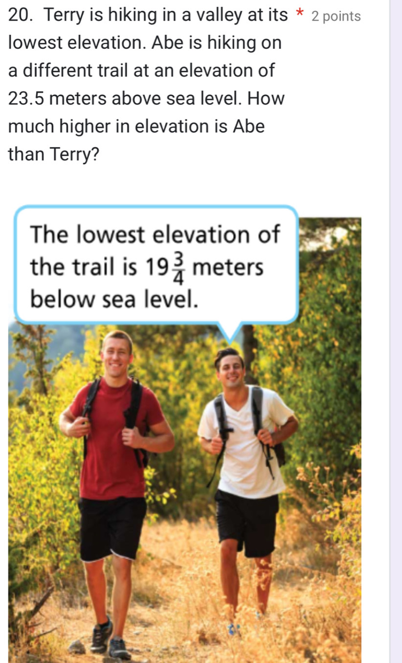 Terry is hiking in a valley at its * 2 points
lowest elevation. Abe is hiking on
a different trail at an elevation of
23.5 meters above sea level. How
much higher in elevation is Abe
than Terry?