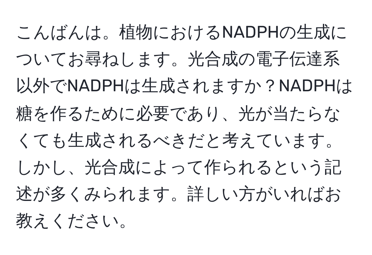 こんばんは。植物におけるNADPHの生成についてお尋ねします。光合成の電子伝達系以外でNADPHは生成されますか？NADPHは糖を作るために必要であり、光が当たらなくても生成されるべきだと考えています。しかし、光合成によって作られるという記述が多くみられます。詳しい方がいればお教えください。