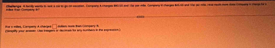 chellenge A family wants to rent a car to go on vacation. Company A charges $60 50 and 192 per mille. Company R charges $4560 and 104 per rille. How much more dais Company A charge f i 
millea than Company W? 
For x miles, Company A charges □ dollars nore than Compary B. 
(Simplify your enswer. Use integers or decimais for any numbers in the expression.)