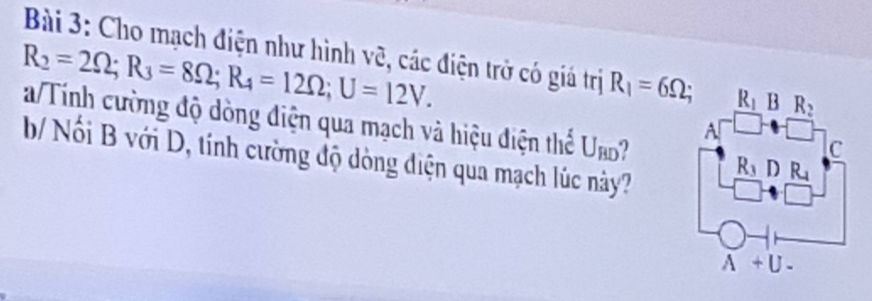 Cho mạch điện như hình vẽ, các điện trở có giá trị R_1=6Omega
R_2=2Omega ;R_3=8Omega ;R_4=12Omega ;U=12V.
a/Tính cường độ dòng điện qua mạch và hiệu điện thể U_BD
b/ Nối B với D, tính cường độ dòng điện qua mạch lúc này?