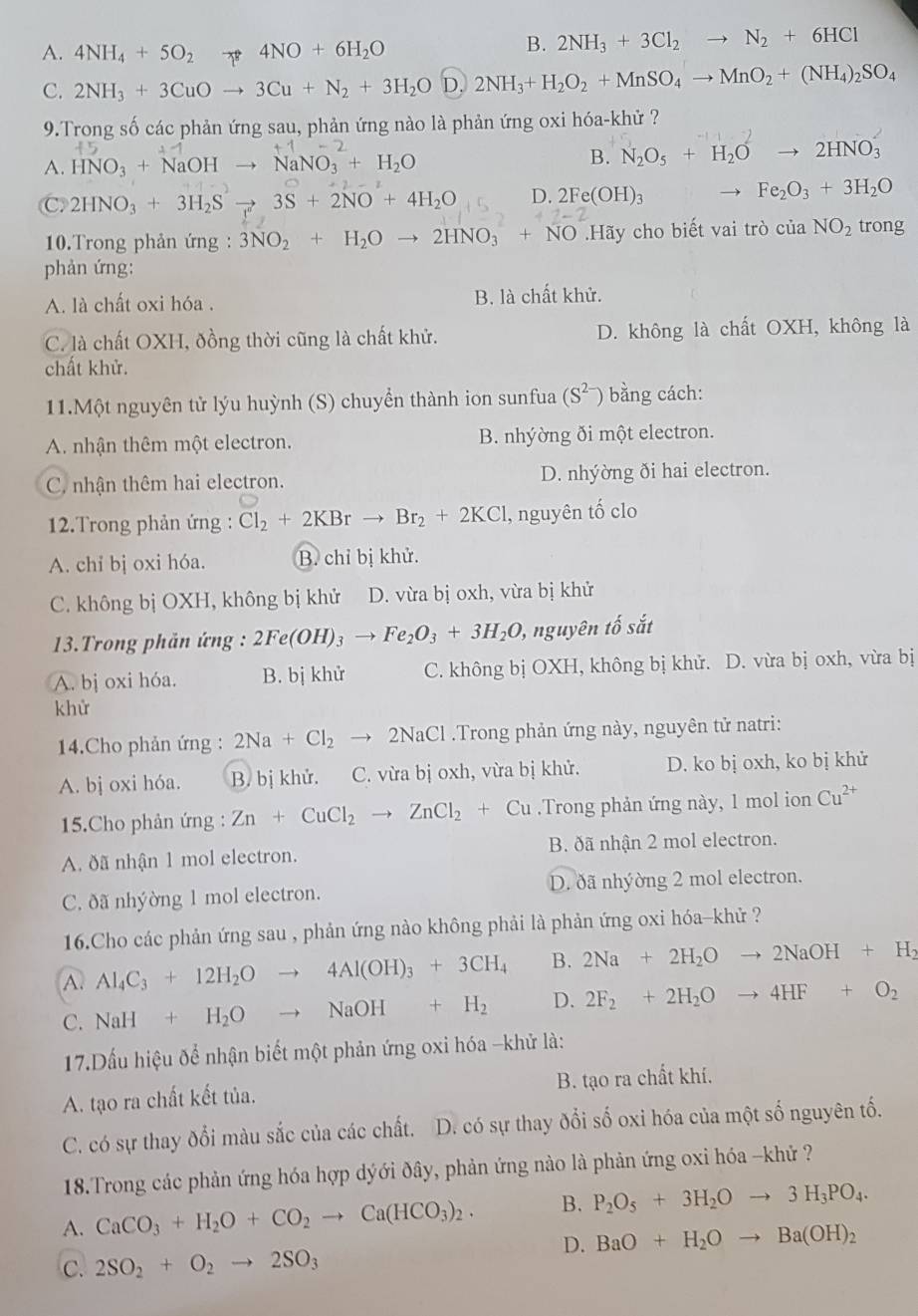 A. 4NH_4+5O_2 4NO+6H_2O
B. 2NH_3+3Cl_2to N_2+6HCl
C. 2NH_3+3CuOto 3Cu+N_2+3H_2OD. 2NH_3+H_2O_2+MnSO_4to MnO_2+(NH_4)_2SO_4
9.Trong số các phản ứng sau, phản ứng nào là phản ứng oxi hóa-khử ?
A. HNO_3+NaOH NaNO_3+H_2O
B. N_2O_5+H_2Oto 2HNO_3
C 2HNO_3+3H_2Sto 3S+2NO+4H_2O D. 2Fe(OH)_3
Fe_2O_3+3H_2O
10.Trong phản ứng : 3NO_2+H_2Oto 2HNO_3+NO Hãy cho biết vai trò của NO_2 trong
phản ứng:
A. là chất oxi hóa . B. là chất khử.
C. là chất OXH, đồng thời cũng là chất khử. D. không là chất OXH, không là
chất khử.
11.Một nguyên tử lýu huỳnh (S) chuyển thành ion sunfua (S^(2-)) bằng cách:
A. nhận thêm một electron. B. nhýờng ði một electron.
C. nhận thêm hai electron. D. nhýờng ði hai electron.
12.Trong phản ứng : Cl_2+2KBrto Br_2+2KCl 1, nguyên tố clo
A. chỉ bị oxi hóa. B. chỉ bị khử.
C. không bị OXH, không bị khử D. vừa bị oxh, vừa bị khử
* 3.Trong phản ứng : 2Fe(OH)_3to Fe_2O_3+3H_2O , nguyên tố sắt
A. bị oxi hóa. B. bị khử C. không bị OXH, không bị khử. D. vừa bị oxh, vừa bị
khử
14.Cho phản ứng : 2Na+Cl_2to 2NaCl.Trong phản ứng này, nguyên tử natri:
A. bj oxi hóa. B. bị khử. C. vừa bị oxh, vừa bị khử. D. ko bị oxh, ko bị khử
5.Cho phản ứng : Zn+CuCl_2 to ZnCl_2+Cu.Trong phản ứng này, 1 mol ion Cu^(2+)
A. ðã nhận 1 mol electron. B. ðã nhận 2 mol electron.
C. ðã nhýờng 1 mol electron. D. ðã nhýờng 2 mol electron.
16.Cho các phản ứng sau , phản ứng nào không phải là phản ứng oxi hóa-khử ?
A. Al_4C_3+12H_2Oto 4Al(OH)_3+3CH_4 B. 2Na+2H_2Oto 2NaOH+H_2
C. NaH+H_2Oto NaOH+H_2 D. 2F_2+2H_2Oto 4HF+O_2
17.Dầu hiệu để nhận biết một phản ứng oxi hóa -khử là:
A. tạo ra chất kết tủa. B. tạo ra chất khí.
C. có sự thay đổi màu sắc của các chất. D. có sự thay đổi số oxi hóa của một số nguyên tố.
18.Trong các phản ứng hóa hợp dýới đây, phản ứng nào là phản ứng oxi hóa -khứ ?
A. CaCO_3+H_2O+CO_2to Ca(HCO_3)_2. B. P_2O_5+3H_2Oto 3H_3PO_4.
D. BaO+H_2Oto Ba(OH)_2
C. 2SO_2+O_2to 2SO_3