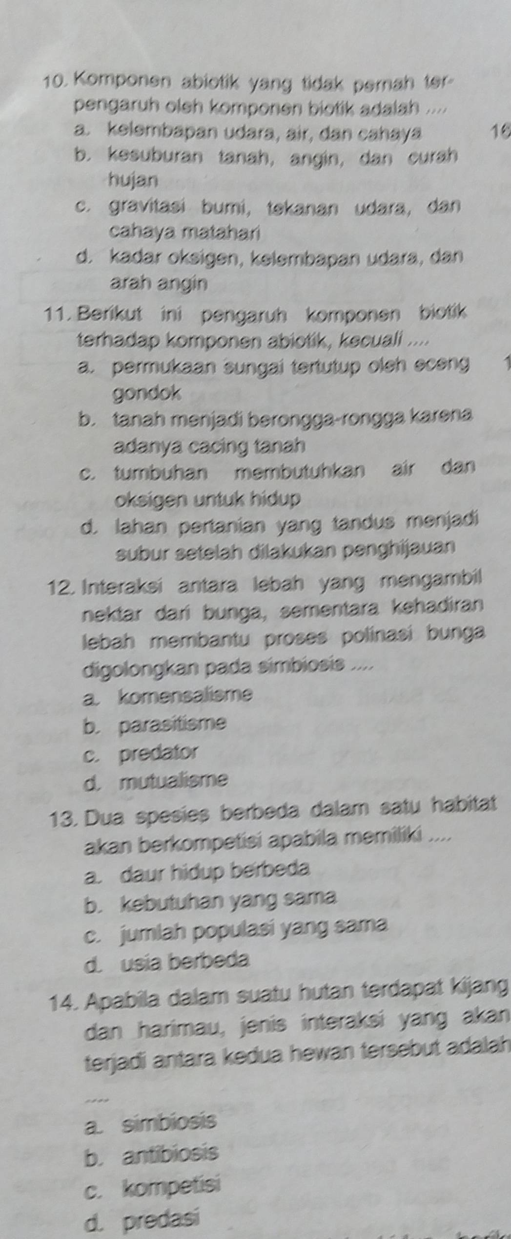 Komponen abiotik yang tidak pernah ter
pengaruh oleh komponen biotik adalah ....
a. kelembapan udara, air, dan cahaya 16
b. kesuburan tanah, angin, dan curah
hujan
c. gravitasi bumi, tekanan udara, dan
cahaya matahari
d. kadar oksigen, kelembapan udara, dan
arah angin
11. Berikut ini pengaruh komponen biotik
terhadap komponen abiotik, kecuali ....
a. permukaan sungai tertutup oleh eceng
gondok
b. tanah menjadi berongga-rongga karəna
adanya cacing tanah
c. tumbuhan membutuhkan air dan
oksigen untuk hidup
d. lahan pertanian yang tandus menjadi
subur setelah dilakukan penghijauan
12. Interaksi antara lebah yang mengambil
nektar dari bunga, sementara kehadiran
lebah membantu proses polinasi bunga
digolongkan pada simbiosis ....
a. komensalisme
b. parasitisme
c. predator
d. mutualisme
13. Dua spesies berbeda dalam satu habitat
akan berkompetisi apabila memiliki ....
a. daur hidup berbeda
b. kebutuhan yang sama
c. jumlah populasi yang sama
d. usia berbeda
14. Apabila dalam suatu hutan terdapat kijang
dan harimau, jenis interaksi yang akan
terjadi antara kedua hewan tersebut adalah
a. simbiosis
b.antibiosis
c. kompetisi
d. predasi