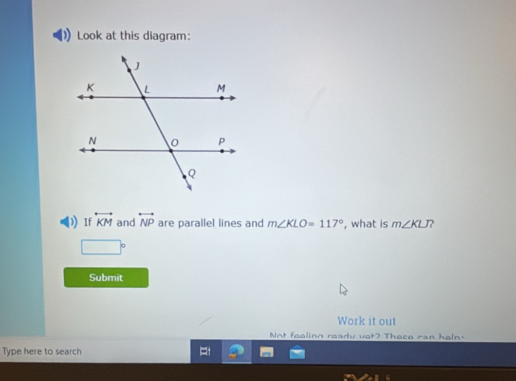 Look at this diagram: 
If overleftrightarrow KM and overleftrightarrow NP are parallel lines and m∠ KLO=117° , what is m∠ KLJ 2
□°
Submit 
Work it out 
Not fealing ready vot? These can heln. 
Type here to search