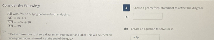 Consider the following: 3 Create a geometrical statement to reflect the diagram.
overline AB with Point C lying between both endpoints.
overline AC=9x+7 (a) ∴ ∠ DA)=∠ CDO_1CD
overline CB=-3x+20
overline AB=39
(b) Create an equation to solve for æ . 
*Please make sure to draw a diagram on your paper and label. This will be checked 
when your paper is turned it at the end of the quiz.*