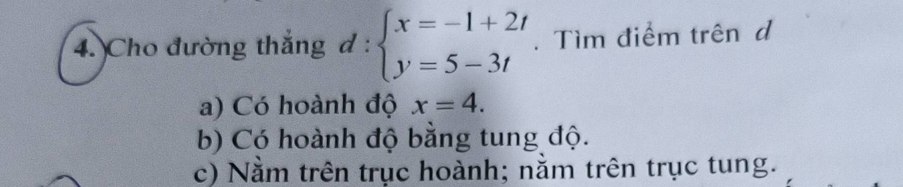 Cho đường thắng d:beginarrayl x=-1+2t y=5-3tendarray.. Tìm điểm trên d
a) Có hoành độ x=4.
b) Có hoành độ bằng tung độ.
c) Nằm trên trục hoành; nằm trên trục tung.