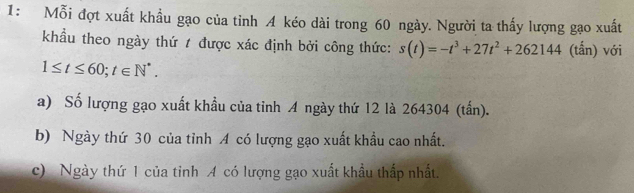 1: Mỗi đợt xuất khẩu gạo của tỉnh 4 kéo dài trong 60 ngày. Người ta thấy lượng gạo xuất
khẩu theo ngày thứ t được xác định bởi công thức: s(t)=-t^3+27t^2+262144 (tấn) với
1≤ t≤ 60; t∈ N^*.
a) Số lượng gạo xuất khầu của tỉnh A ngày thứ 12 là 264304 (tấn).
b) Ngày thứ 30 của tỉnh A có lượng gạo xuất khẩu cao nhất.
c) Ngày thứ 1 của tinh A có lượng gạo xuất khẩu thấp nhất.