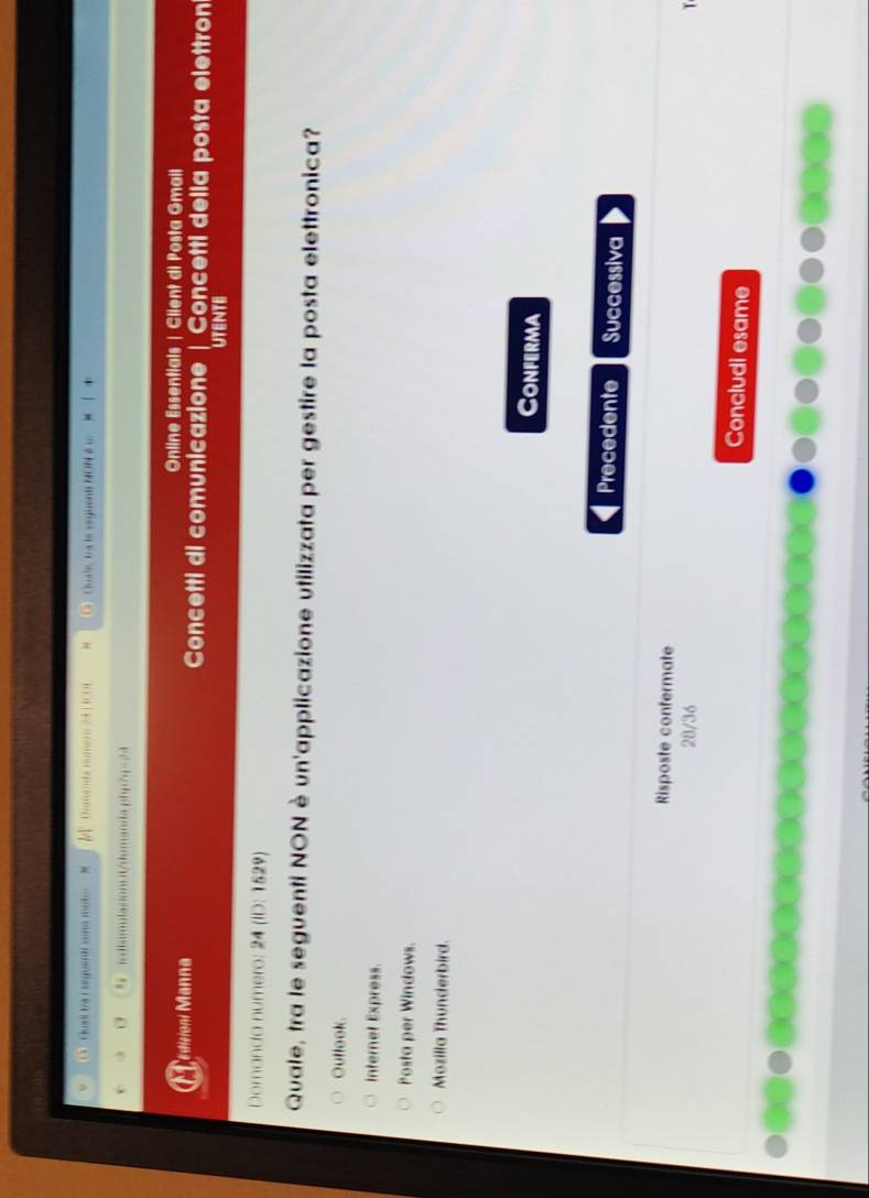 Quei ba i seguindi sona mote Dinanda numero 24 |IC01 H Cuale ta le seguent NON é u
" rdiamulasion.it/domanda.php?q=24
Online Essentials | Client di Posta Gmail
Edisioni Manna Concetti di comunicazione | Concetti della posta elettron
UTENTE
Domanda numero: 24 (ID: 1529)
Quale, tra le seguenti NON è un'applicazione utilizzata per gestire la posta elettronica?
Outlook.
Internet Express.
Posta per Windows.
Mozilla Thunderbird.
Conferma
Precedente Successiva
Risposte confermate
28/36
Concludi esame