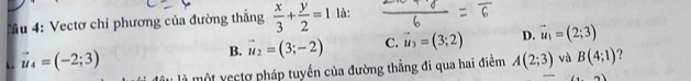 Tu 4: Vectơ chỉ phương của đường thẳng  x/3 + y/2 =1 là:
B. vector u_2=(3;-2) C. vector u_3=(3;2) D. vector u_1=(2;3). . vector u_4=(-2;3) A(2;3) và B(4;1) ?
là một yectợ pháp tuyến của đường thẳng đi qua hai điểm
2)