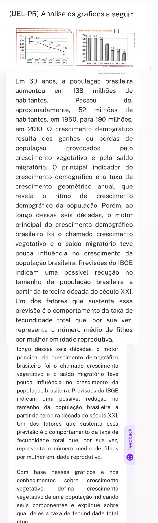 (UEL-PR) Analise os gráficos a seguir.
3.50
153
Em 60 anos, a população brasileira
aumentou em 138 milhões de
habitantes. Passou de,
aproximadamente, 52 milhões de
habitantes, em 1950, para 190 milhões,
em 2010. O crescimento demográfico
resulta dos ganhos ou perdas de
população  provocados pelo
crescimento vegetativo e pelo saldo
migratório. O principal indicador do
crescimento demográfico é a taxa de
crescimento geométrico anual, que
revela o ritmo de crescimento
demográfico da população. Porém, ao
longo dessas seis décadas, o motor
principal do crescimento demográfico
brasileiro foi o chamado crescimento
vegetativo e o saldo migratório teve
pouca influência no crescimento da
população brasileira. Previsões do IBGE
indicam uma possível redução no
tamanho da população brasileira a
partir da terceira década do século XXI.
Um dos fatores que sustenta essa
previsão é o comportamento da taxa de
fecundidade total que, por sua vez,
representa o número médio de filhos
por mulher em idade reprodutiva.
longo dessas seis décadas, o motor
principal do crescimento demográfico
brasileiro foi o chamado crescimento
vegetativo e o saldo migratório teve
pouca influência no crescimento da
população brasileira. Previsões do IBGE
indicam uma possível redução no
tamanho da população brasileira a
partir da terceira década do século XXI.
Um dos fatores que sustenta essa
previsão é o comportamento da taxa de
fecundidade total que, por sua vez, ÷
representa o número médio de filhos
por mulher em idade reprodutiva.
Com base nesses gráficos e nos
conhecimentos sobre crescimento
vegetativo, defina crescimento
vegetativo de uma população indicando
seus componentes e explique sobre
qual deles a taxa de fecundidade total