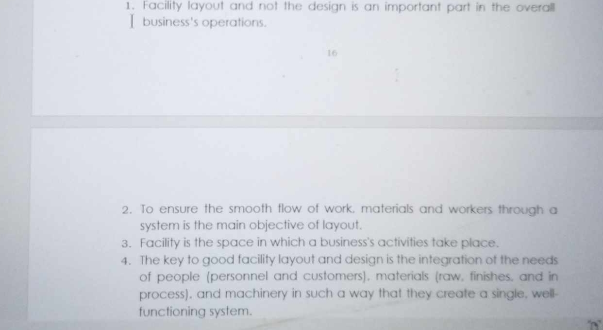 Facility layout and not the design is an important part in the overall 
I business's operations. 
16 
2. To ensure the smooth flow of work, materials and workers through a 
system is the main objective of layout. 
3. Facility is the space in which a business's activities take place. 
4. The key to good facility layout and design is the integration of the needs 
of people (personnel and customers), materials (raw, finishes, and in 
process), and machinery in such a way that they create a single, well- 
functioning system.