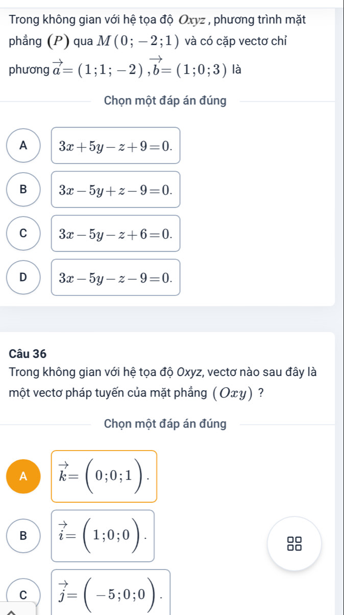 Trong không gian với hệ tọa độ Oxyz , phương trình mặt
phẳng (P) qua M(0;-2;1) và có cặp vectơ chỉ
phương vector a=(1;1;-2), vector b=(1;0;3) là
Chọn một đáp án đúng
A 3x+5y-z+9=0.
B 3x-5y+z-9=0.
C 3x-5y-z+6=0.
D 3x-5y-z-9=0. 
Câu 36
Trong không gian với hệ tọa độ Oxyz, vectơ nào sau đây là
một vectơ pháp tuyến của mặt phẳng (Оxγ) ?
Chọn một đáp án đúng
A vector k=(0;0;1).
B vector i=(1;0;0). 
88
C vector j=(-5;0;0).