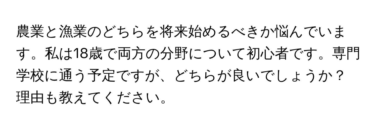 農業と漁業のどちらを将来始めるべきか悩んでいます。私は18歳で両方の分野について初心者です。専門学校に通う予定ですが、どちらが良いでしょうか？理由も教えてください。