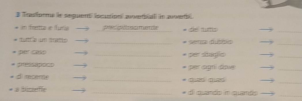 Trasforma le seguenti locutioni awwerbiali in awwerbi. 
in Tretta e furia precipitosamente deltutio 
_ 
tutt'a um tratto _Senza dubbico 
_ 
per caso _par sbagio 
_ 
pressaporo 
_per agi dove 
_ 
di recente 
_qesíqesí 
_ 
a bizzefle _di quado in quardo_