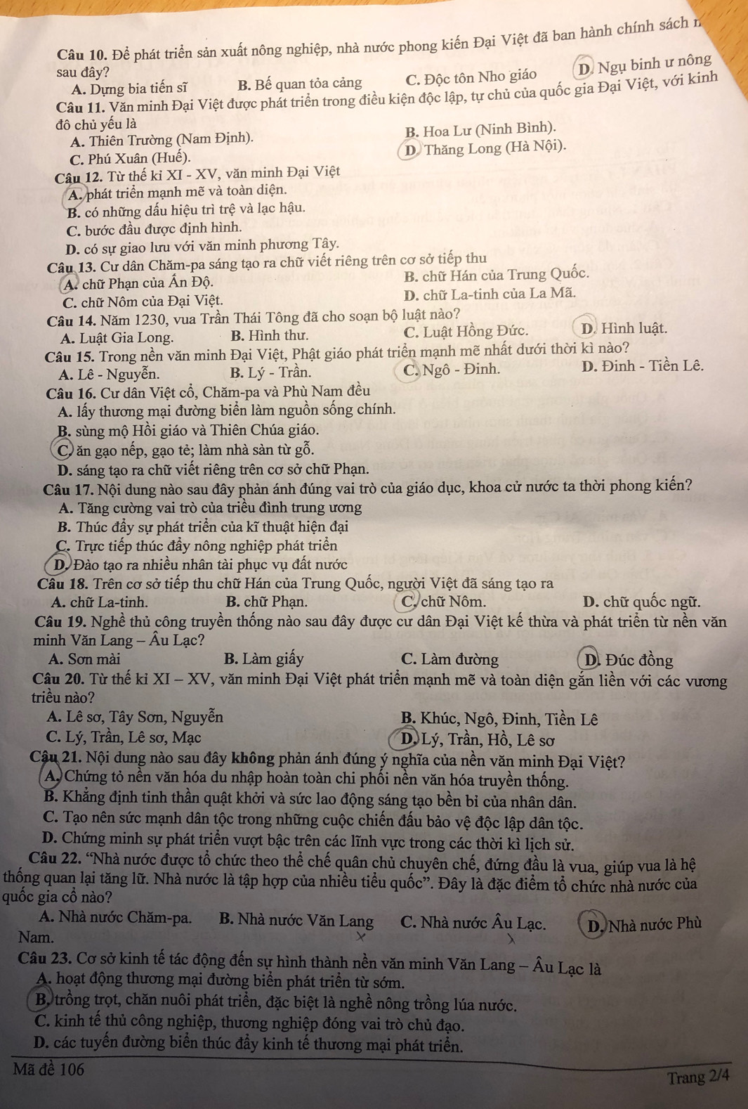 Để phát triển sản xuất nông nghiệp, nhà nước phong kiến Đại Việt đã ban hành chính sách n
sau đây?
A. Dựng bia tiến sĩ B. Bế quan tỏa cảng C. Độc tôn Nho giáo D. Ngụ binh ư nông
Câu 11. Văn minh Đại Việt được phát triển trong điều kiện độc lập, tự chủ của quốc gia Đại Việt, với kinh
đô chủ yếu là
A. Thiên Trường (Nam Định). B. Hoa Lư (Ninh Bình).
C. Phú Xuân (Huế). D. Thăng Long (Hà Nội).
Câu 12. Từ thế kỉ XI - XV, văn minh Đại Việt
A phát triển mạnh mẽ và toàn diện.
B. có những dấu hiệu trì trệ và lạc hậu.
C. bước đầu được định hình.
D. có sự giao lưu với văn minh phương Tây.
Câu 13. Cư dân Chăm-pa sáng tạo ra chữ viết riêng trên cơ sở tiếp thu
A. chữ Phạn của Ấn Độ. B. chữ Hán của Trung Quốc.
C. chữ Nôm của Đại Việt. D. chữ La-tinh của La Mã.
Câu 14. Năm 1230, vua Trần Thái Tông đã cho soạn bộ luật nào?
A. Luật Gia Long. B. Hình thư. C. Luật Hồng Đức. D. Hình luật.
Câu 15. Trong nền văn minh Đại Việt, Phật giáo phát triển mạnh mẽ nhất dưới thời kì nào?
A. Lê - Nguyễn. B. Lý - Trần. C. Ngô - Đinh. D. Đinh - Tiền Lê.
Câu 16. Cư dân Việt cổ, Chăm-pa và Phù Nam đều
A. lấy thương mại đường biển làm nguồn sống chính.
B. sùng mộ Hồi giáo và Thiên Chúa giáo.
C.ăn gạo nếp, gạo tẻ; làm nhà sàn từ gỗ.
D. sáng tạo ra chữ viết riêng trên cơ sở chữ Phạn.
Câu 17. Nội dung nào sau đây phản ánh đúng vai trò của giáo dục, khoa cử nước ta thời phong kiến?
A. Tăng cường vai trò của triều đình trung ương
B. Thúc đầy sự phát triển của kĩ thuật hiện đại
C. Trực tiếp thúc đầy nông nghiệp phát triển
D Đào tạo ra nhiều nhân tài phục vụ đất nước
Câu 18. Trên cơ sở tiếp thu chữ Hán của Trung Quốc, người Việt đã sáng tạo ra
A. chữ La-tinh.  B. chữ Phạn. C. chữ Nôm. D. chữ quốc ngữ.
Câu 19. Nghề thủ công truyền thống nào sau đây được cư dân Đại Việt kế thừa và phát triển từ nền văn
minh Văn Lang - Âu Lạc?
A. Sơn mài B. Làm giấy C. Làm đường D. Đúc đồng
Câu 20. Từ thế ki XI - XV T, văn minh Đại Việt phát triển mạnh mẽ và toàn diện gắn liền với các vương
triều nào?
A. Lê sơ, Tây Sơn, Nguyễn B. Khúc, Ngô, Đinh, Tiền Lê
C. Lý, Trần, Lê sơ, Mạc D. Lý, Trần, Hồ, Lê sơ
Cậu 21. Nội dung nào sau đây không phản ánh đúng ý nghĩa của nền văn minh Đại Việt?
A Chứng tỏ nền văn hóa du nhập hoàn toàn chi phối nền văn hóa truyền thống.
B. Khẳng định tinh thần quật khởi và sức lao động sáng tạo bền bỉ của nhân dân.
C. Tạo nên sức mạnh dân tộc trong những cuộc chiến đấu bảo vệ độc lập dân tộc.
D. Chứng minh sự phát triển vượt bậc trên các lĩnh vực trong các thời kì lịch sử.
Câu 22. 'Nhà nước được tổ chức theo thể chế quân chủ chuyên chế, đứng đầu là vua, giúp vua là hệ
thống quan lại tăng lữ. Nhà nước là tập hợp của nhiều tiểu quốc”. Đây là đặc điểm tổ chức nhà nước của
quốc gia cổ nào?
A. Nhà nước Chăm-pa. B. Nhà nước Văn Lang C. Nhà nước Âu Lạc.
Nam. X D. Nhà nước Phù
Câu 23. Cơ sở kinh tế tác động đến sự hình thành nền văn minh Văn Lang - Âu Lạc là
A. hoạt động thương mại đường biển phát triển từ sớm.
Bộ trồng trọt, chăn nuôi phát triển, đặc biệt là nghề nông trồng lúa nước.
C. kinh tế thủ công nghiệp, thương nghiệp đóng vai trò chủ đạo.
D. các tuyến đường biển thúc đầy kinh tế thương mại phát triển.
Mã đề 106
Trang 2/4