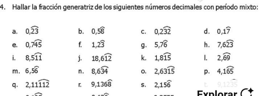 Hallar la fracción generatriz de los siguientes números decimales con período mixto: 
a. 0, widehat 23 b. 0, 5widehat 8 0, 2widehat 32 d. 0, 1widehat 7
C. 
e. 0, 7widehat 45 1, 2widehat 3 5, 7widehat 6 h. 7, 6widehat 23
f. 
g. 
i. 8, 5widehat 11 j. 18, 6widehat 12 k. 1,8widehat 15 1. 2,widehat 69
m. 6, 5widehat 6 8, 6widehat 34 0, 2,63widehat 15 p. 4, 1widehat 65
n. 
q. 2, 11widehat 112 「 9,136widehat 8 S. 2,15widehat 6
Explorar