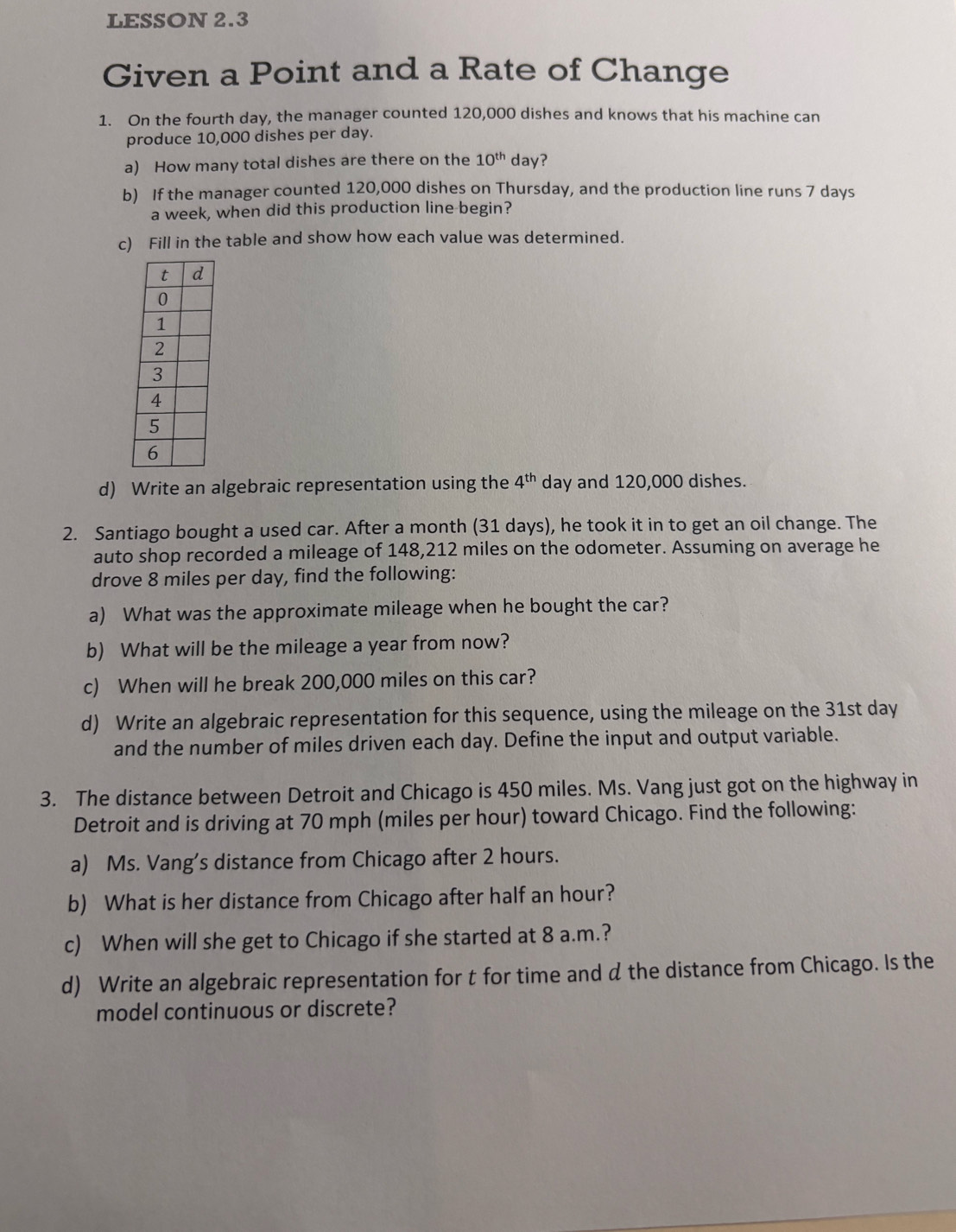 LESSON 2.3 
Given a Point and a Rate of Change 
1. On the fourth day, the manager counted 120,000 dishes and knows that his machine can 
produce 10,000 dishes per day. 
a) How many total dishes are there on the 10^(th) day? 
b) If the manager counted 120,000 dishes on Thursday, and the production line runs 7 days
a week, when did this production line begin? 
c) Fill in the table and show how each value was determined. 
d) Write an algebraic representation using the 4^(th) day and 120,000 dishes. 
2. Santiago bought a used car. After a month (31 days), he took it in to get an oil change. The 
auto shop recorded a mileage of 148,212 miles on the odometer. Assuming on average he 
drove 8 miles per day, find the following: 
a) What was the approximate mileage when he bought the car? 
b) What will be the mileage a year from now? 
c) When will he break 200,000 miles on this car? 
d) Write an algebraic representation for this sequence, using the mileage on the 31st day
and the number of miles driven each day. Define the input and output variable. 
3. The distance between Detroit and Chicago is 450 miles. Ms. Vang just got on the highway in 
Detroit and is driving at 70 mph (miles per hour) toward Chicago. Find the following: 
a) Ms. Vang’s distance from Chicago after 2 hours. 
b) What is her distance from Chicago after half an hour? 
c) When will she get to Chicago if she started at 8 a.m.? 
d) Write an algebraic representation for t for time and d the distance from Chicago. Is the 
model continuous or discrete?