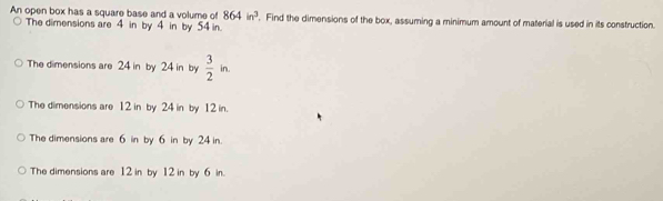 An open box has a square base and a volume of 864in^3
The dimensions are 4 in by 4 in by 54 in. . Find the dimensions of the box, assuming a minimum amount of material is used in its construction.
The dimensions are 24 in by 24 in by  3/2 in.
The dimensions are 12 in by 24 in by 12 in.
The dimensions are 6 in by 6 in by 24 in
The dimensions are 12 in by 12 in by 6 in.