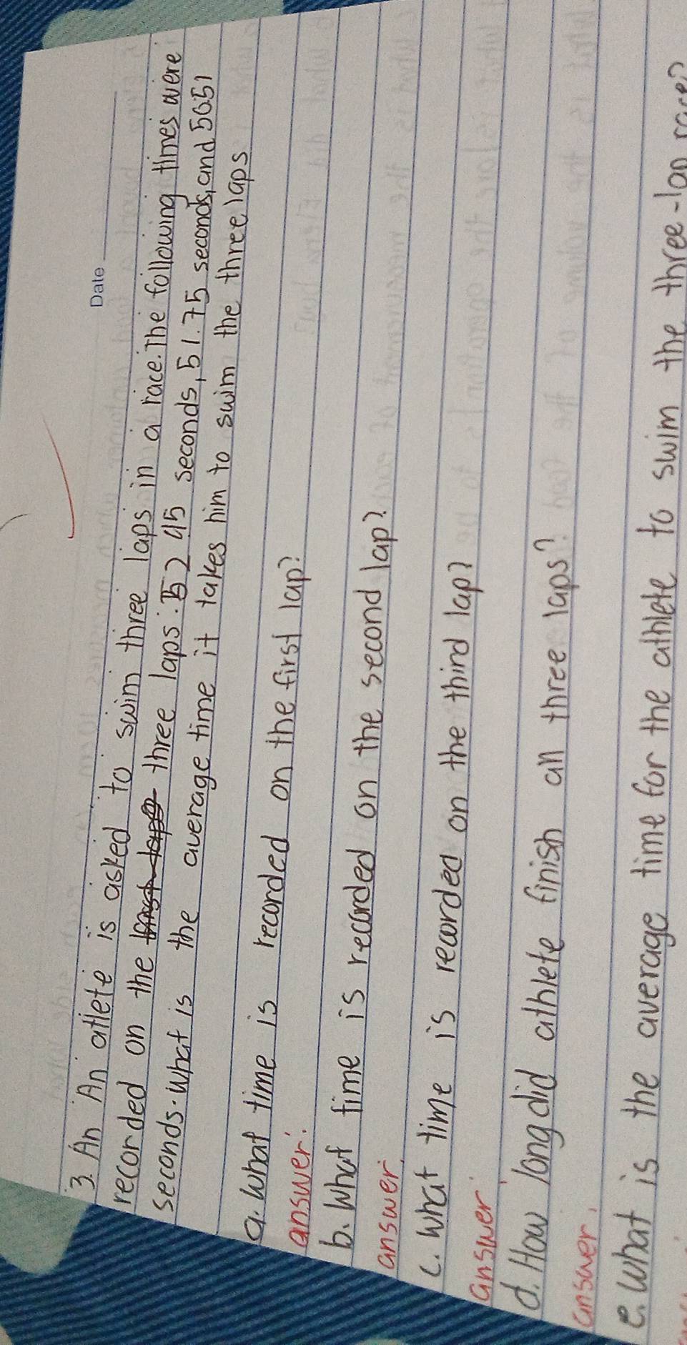 An An aflete is asked to swim three laps in a race. The following times were 
recorded on the three laps. B2 45 seconds, 51. 75 seconds, and 50.51
seconds. What is the average time it takes him to suim the three laps 
a. What time is recorded on the first lap? 
answer: 
6. What time is recorded on the second lap? 
answer, 
C. what time is recorded on the third lap? 
answer 
d. How long did athlete finish an three laps? 
answer, 
e what is the average time for the athlete to swim the three-lon race?