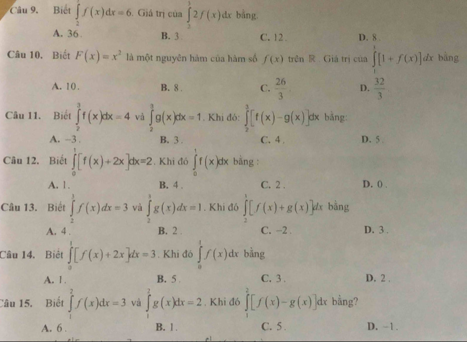 Biết ∈tlimits _2^(af(x)dx=6. Giá trị của ∈tlimits _2^32f(x)dx bằng.
A. 36 B. 3 . C. 12 . D. 8 .
Câu 10. Biết F(x)=x^2) là một nguyên hàm của hàm số f(x) trên R  Giá trị của ∈tlimits _1^(t[1+f(x)]dx bằng
A. 10. B. 8 . C. frac 26)3  32/3 
D.
Câu 11. Biết ∈tlimits _2^3f(x)dx=4 và ∈tlimits _2^3g(x)dx=1. Khi đó: ∈tlimits _2^3[f(x)-g(x)] dx bằng:
A. -3 . B.3 . C. 4 , D. 5 .
Câu 12. Biết ∈tlimits _0^1[f(x)+2x]dx=2. Khi đó ∈tlimits _0^1f(x)dx bằng :
A. 1. B. 4 . C. 2 . D. () .
Câu 13. Biết ∈tlimits _2^3f(x)dx=3 và ∈tlimits _2^3g(x)dx=1. Khi đó ∈tlimits _2^1[f(x)+g(x)]dx bằng
A. 4 . B. 2 . C. -2 . D. 3 .
Câu 14. Biết ∈tlimits _0^1[f(x)+2x]dx=3. Khi đó ∈tlimits _0^1f(x)dx bằng
A. 1 . B. 5 . C. 3 . D. 2 .
Câu 15. Biết ∈tlimits _1^2f(x)dx=3 và ∈tlimits _1^2g(x)dx=2. Khi đó ∈tlimits _1^2[f(x)-g(x)]dx bằng?
A. 6 . B. 1. C. 5 . D. -1 .