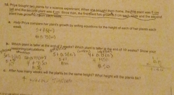 Priya bought two plants for a science experiment. When she brought them home, the first plant was 5 cm
tall and the second plant was 4 cm. Since then, the first plant has grown D. 5 cm each week and the second 
plant has grown 0.75 cm each week. 
a. Help Priya compare her plant's growth by writing equations for the height of each of her plants each
week. 
b. Which plant is taller at the end of 2 weeks? Which plant is taller at the end of 10 weeks? Show your 
reasoning/calculations 

c. After how many weeks will the plants be the same height? What height will the plants be?