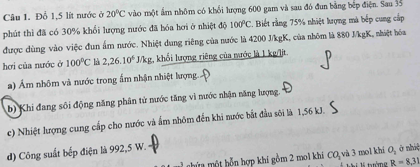 Đồ 1,5 lít nước ở 20°C vào một ấm nhôm có khối lượng 600 gam và sau đó đun bằng bếp điện. Sau 35
phút thì đã có 30% khối lượng nước đã hóa hơi ở nhiệt độ 100°C. Biết rằng 75% nhiệt lượng mà bếp cung cấp 
được dùng vào việc đun ấm nước. Nhiệt dung riêng của nước là 4200 J/kgK, của nhôm là 880 J/kgK, nhiệt hóa 
hơi của nước ở 100°C là 2,26.10^6J/kg , khối lượng riêng của nước là 1 kg/lít. 
a) Ám nhôm và nước trong ấm nhận nhiệt lượng. 
b) Khi đang sôi động năng phân tử nước tăng vì nước nhận năng lượng. 
c) Nhiệt lượng cung cấp cho nước và ấm nhôm đến khi nước bắt đầu sôi là 1,56 kJ. 
d) Công suất bếp điện là 992,5 W. 
nhứa một hỗn hợp khí gồm 2 mol khí CO_2 và 3 mol khí O_2 ở nhiệ 
l tởng R=8,31